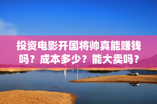 投资电影开国将帅真能赚钱吗？成本多少？能大卖吗？(开国类电影)
