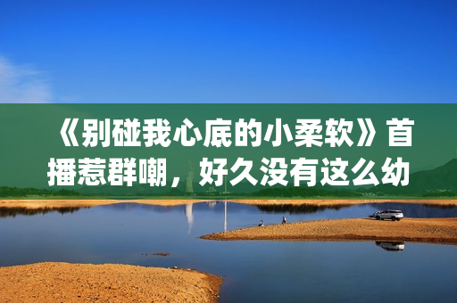 《别碰我心底的小柔软》首播惹群嘲，好久没有这么幼稚的电视剧了(别碰我心底的小柔软)