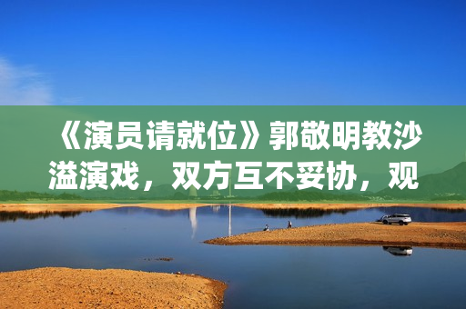 《演员请就位》郭敬明教沙溢演戏，双方互不妥协，观众真相了(演员请就位 第三季)