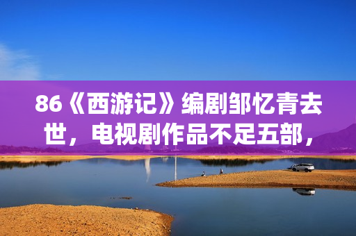 86《西游记》编剧邹忆青去世，电视剧作品不足五部，却享誉中国！(西游记86版故事书)