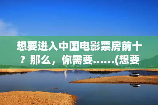 想要进入中国电影票房前十？那么，你需要……(想要进入中国电网怎么进)