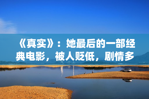 《真实》：她最后的一部经典电影，被人贬低，剧情多数观众说不懂(《最真实的她》)