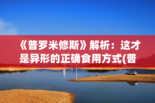 《普罗米修斯》解析：这才是异形的正确食用方式(普罗米修斯的故事)