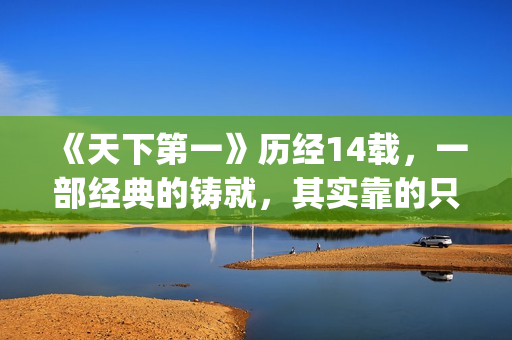 《天下第一》历经14载，一部经典的铸就，其实靠的只是这些！(天下第一是哪一年的剧)