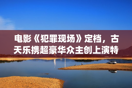 电影《犯罪现场》定档，古天乐携超豪华众主创上演特色警匪悬疑片(电影犯罪现场完整剧情)