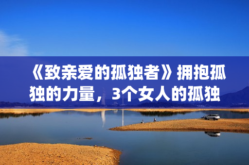 《致亲爱的孤独者》拥抱孤独的力量，3个女人的孤独故事！(歌曲致亲爱的你)