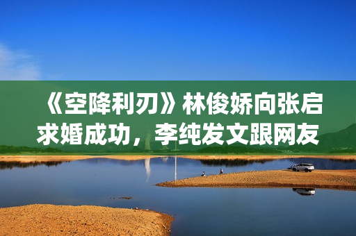 《空降利刃》林俊娇向张启求婚成功，李纯发文跟网友分享内心感受(空降利刃原著小说)