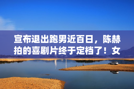 宣布退出跑男近百日，陈赫拍的喜剧片终于定档了！女主让人很满意(跑男退出成员名单)