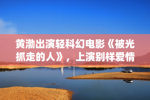 黄渤出演轻科幻电影《被光抓走的人》，上演别样爱情(黄渤出演轻科幻的电影)