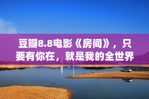 豆瓣8.8电影《房间》，只要有你在，就是我的全世界(房价豆瓣)