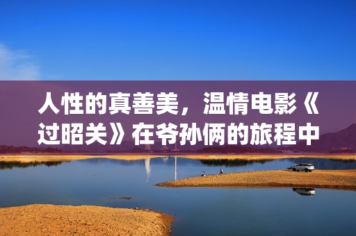 人性的真善美，温情电影《过昭关》在爷孙俩的旅程中见证人生价值(人性的真善美句子)