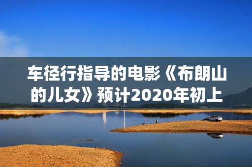 车径行指导的电影《布朗山的儿女》预计2020年初上映(车径行简历)