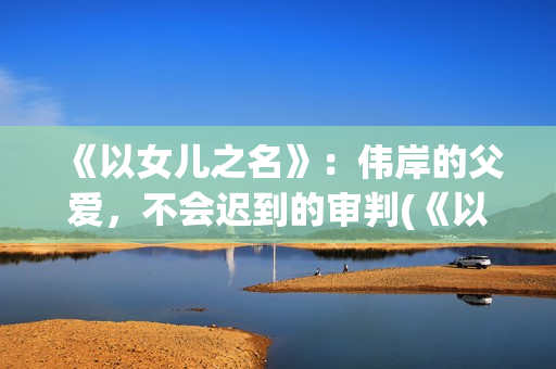 《以女儿之名》：伟岸的父爱，不会迟到的审判(《以女儿之名》大结局)