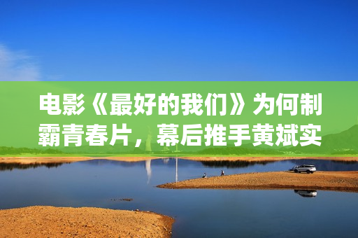 电影《最好的我们》为何制霸青春片，幕后推手黄斌实力惊人！(电影最好的我们演员表)