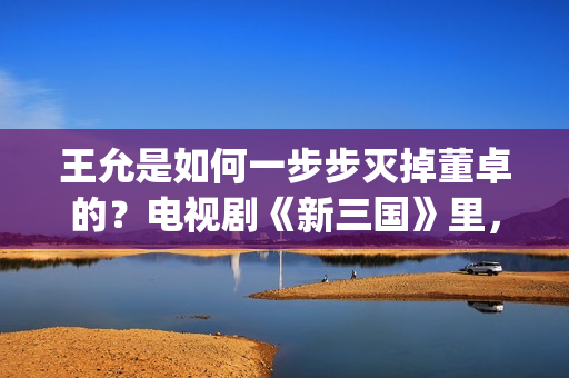王允是如何一步步灭掉董卓的？电视剧《新三国》里，分了这5步(王允在哪)