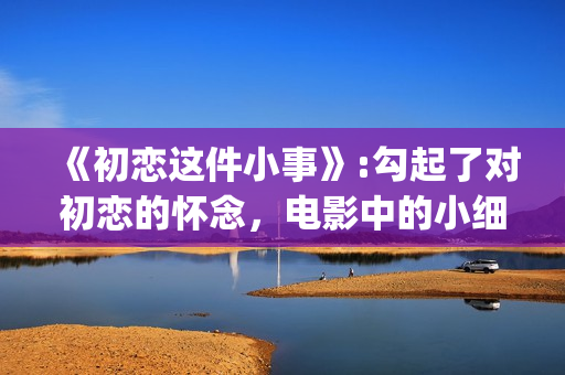 《初恋这件小事》:勾起了对初恋的怀念，电影中的小细节也让人感动(初恋这件小事在线观看电视剧免费)
