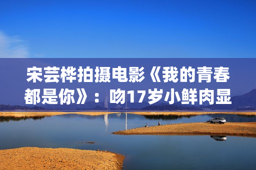 宋芸桦拍摄电影《我的青春都是你》：吻17岁小鲜肉显露小害羞！(宋芸桦新剧)