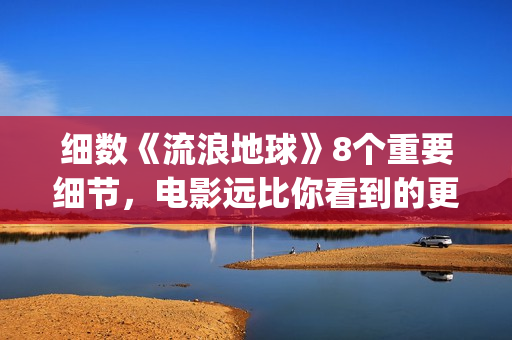 细数《流浪地球》8个重要细节，电影远比你看到的更感人(《流浪地球》原著)
