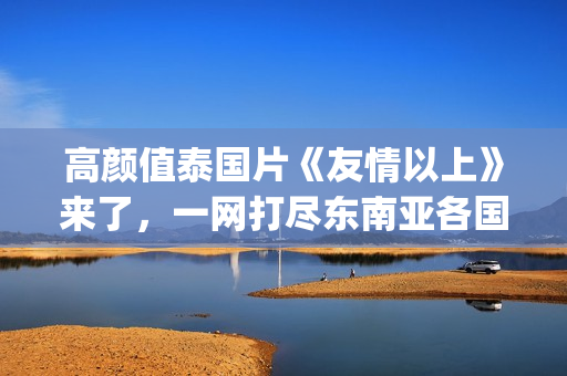 高颜值泰国片《友情以上》来了，一网打尽东南亚各国美女！(泰国神作电影)