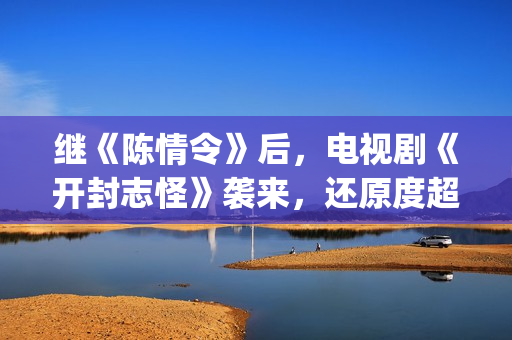 继《陈情令》后，电视剧《开封志怪》袭来，还原度超级逼真！(看完了陈情令还有什么好看的)