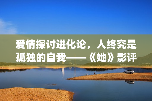 爱情探讨进化论，人终究是孤独的自我——《她》影评(爱情进化论论)