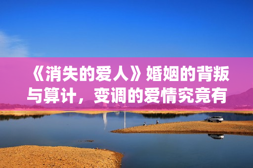 《消失的爱人》婚姻的背叛与算计，变调的爱情究竟有多可怕(《消失的爱人》完整版)