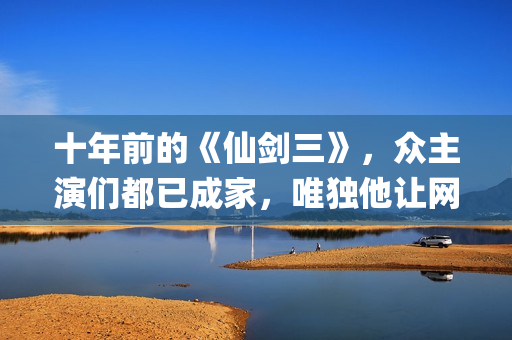 十年前的《仙剑三》，众主演们都已成家，唯独他让网友们操碎了心(仙剑 十年前)
