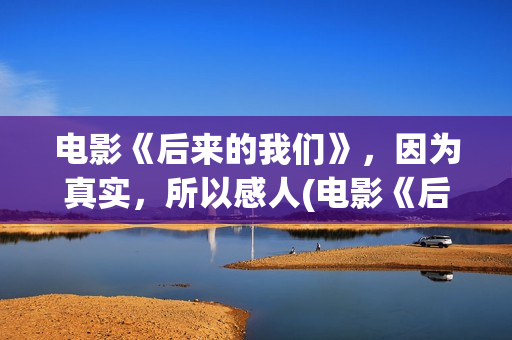 电影《后来的我们》，因为真实，所以感人(电影《后来的我们》的演员表)