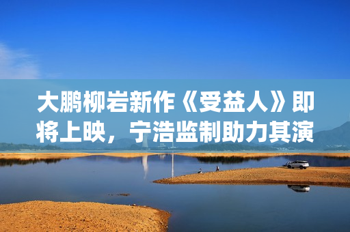 大鹏柳岩新作《受益人》即将上映，宁浩监制助力其演技派“野心”(大鹏柳岩合作的作品)