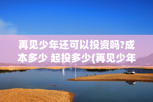 再见少年还可以投资吗?成本多少 起投多少(再见少年说什么)