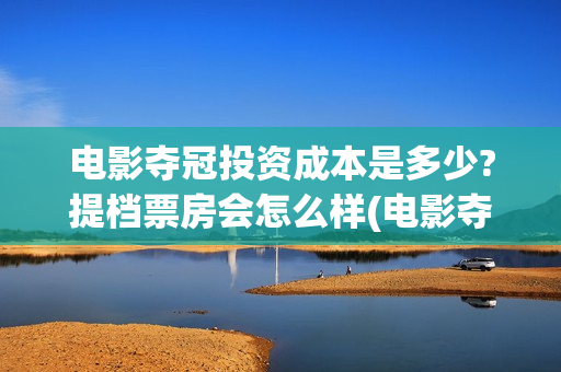 电影夺冠投资成本是多少?提档票房会怎么样(电影夺冠投资方)