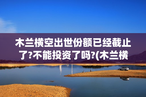 木兰横空出世份额已经截止了?不能投资了吗?(木兰横空出世主题曲mv)