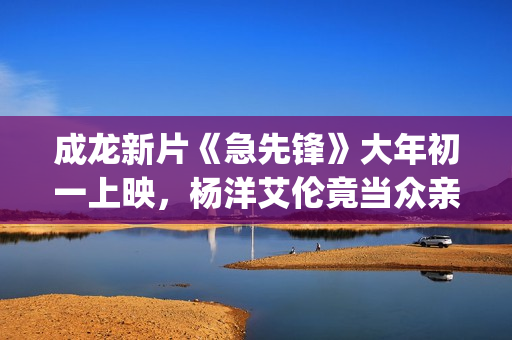 成龙新片《急先锋》大年初一上映，杨洋艾伦竟当众亲吻？(成龙演的电影急先锋演员表)