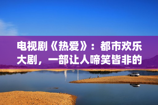 电视剧《热爱》：都市欢乐大剧，一部让人啼笑皆非的喜剧片(电视剧热爱免费观看完整版)