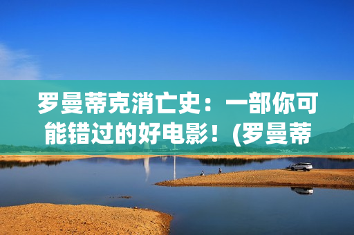 罗曼蒂克消亡史：一部你可能错过的好电影！(罗曼蒂克消亡史在线观看)