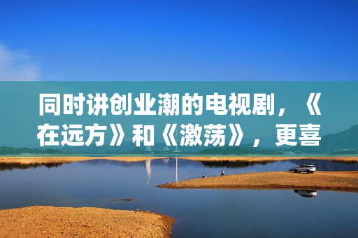 同时讲创业潮的电视剧，《在远方》和《激荡》，更喜欢哪一部？(创业潮能显著促进经济发展,体现在哪些方面)