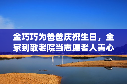 金巧巧为爸爸庆祝生日，全家到敬老院当志愿者人善心美(金巧巧的)