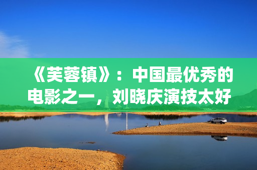 《芙蓉镇》：中国最优秀的电影之一，刘晓庆演技太好(芙蓉镇的故事原型)