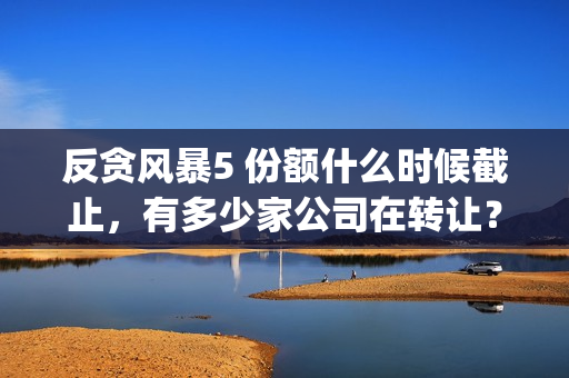 反贪风暴5 份额什么时候截止，有多少家公司在转让？(反贪风暴5什么时候上映 分红)