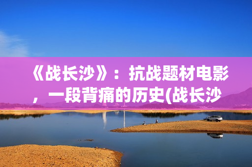 《战长沙》：抗战题材电影，一段背痛的历史(战长沙故事原型)