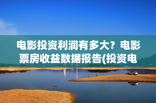 电影投资利润有多大？电影票房收益数据报告(投资电影收益怎么算)