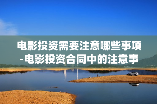 电影投资需要注意哪些事项-电影投资合同中的注意事项(投资电影一定赚钱吗)