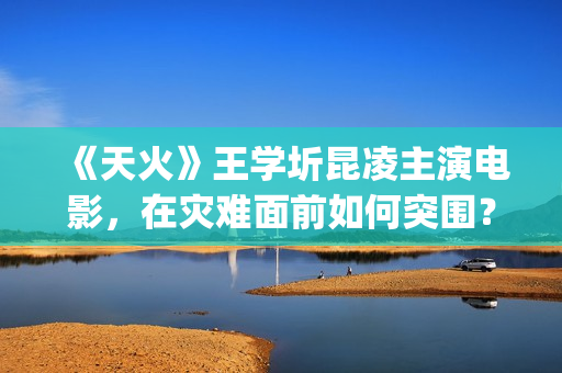 《天火》王学圻昆凌主演电影，在灾难面前如何突围？(天火 主演)