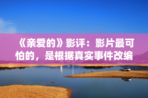 《亲爱的》影评：影片最可怕的，是根据真实事件改编(亲爱的电影评价四十个字)
