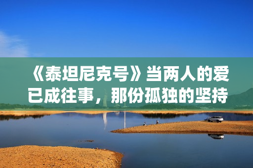 《泰坦尼克号》当两人的爱已成往事，那份孤独的坚持竟如此耀眼(泰坦尼克号3小时47完整版)
