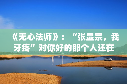《无心法师》：“张显宗，我牙疼”对你好的那个人还在吗？(无心法师第一季免费观看完整版)