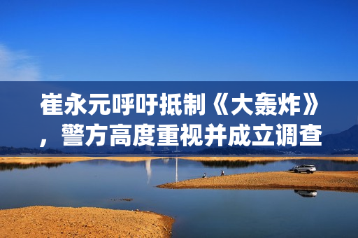 崔永元呼吁抵制《大轰炸》，警方高度重视并成立调查小组(崔永元声明)