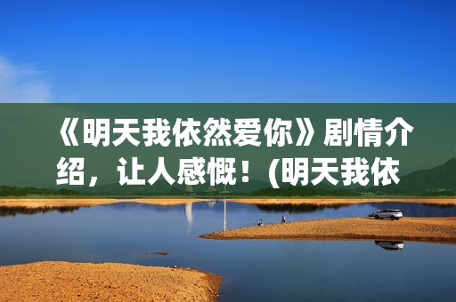 《明天我依然爱你》剧情介绍，让人感慨！(明天我依然爱你泰国电视剧国语版)