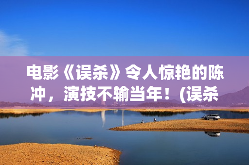 电影《误杀》令人惊艳的陈冲，演技不输当年！(误杀电影简介视频)
