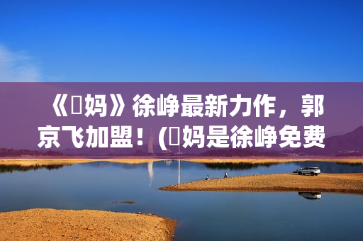 《囧妈》徐峥最新力作，郭京飞加盟！(囧妈是徐峥免费给大家看的吗)